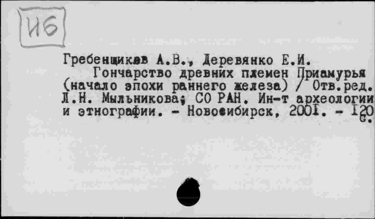 ﻿U 6
Гребенщиквв A.ß.» Деревянко Е.И.
Гончарство древних племен Приамурья (начало эпохи раннего железа) / Отв.ред. Л.Н. Мыльникова! СО РАН. Ин-т археологии и этнографии. - Новосибирск, 2001. - IgO
